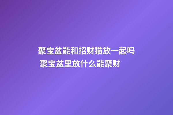 聚宝盆能和招财猫放一起吗 聚宝盆里放什么能聚财